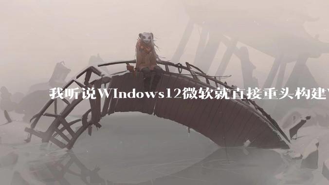 我听说Windows12微软就直接重头构建Windows了，就直接重构Win内核了，到底是不是真的?