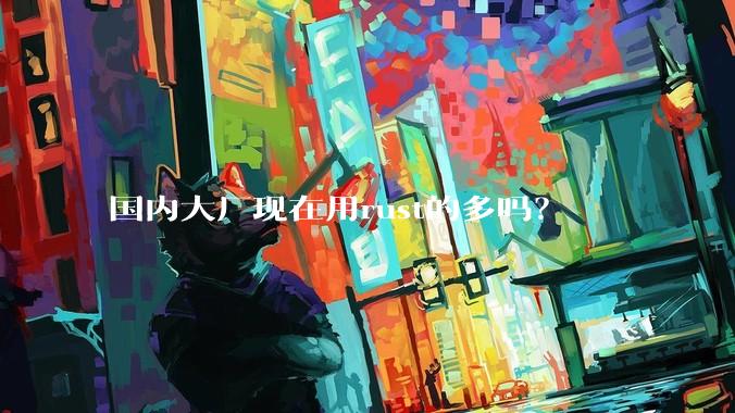 国内大厂现在用rust的多吗？