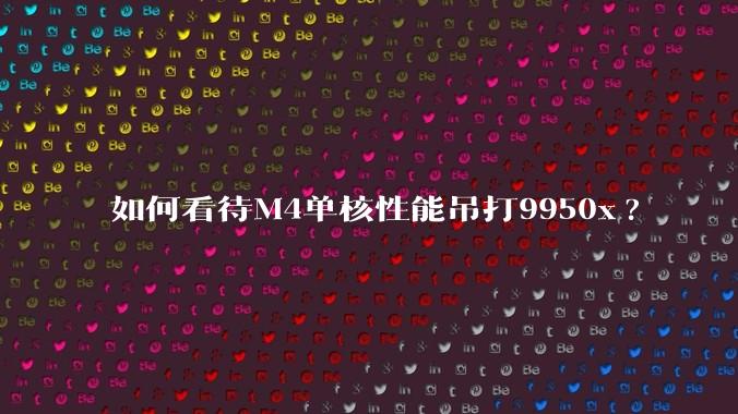 如何看待M4单核性能吊打9950x?
