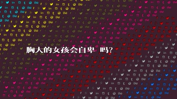 胸大的女孩会自卑 吗？