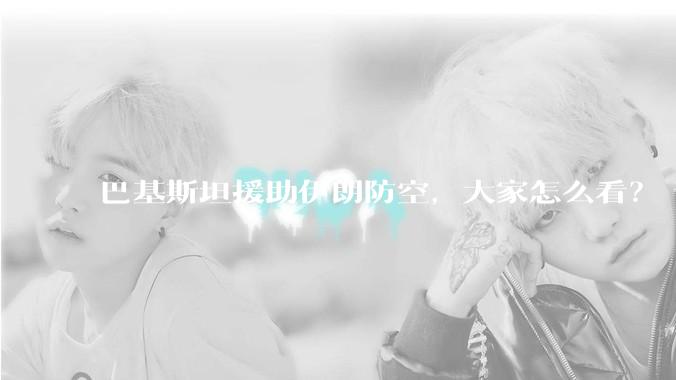 巴基斯坦援助伊朗防空，大家怎么看？