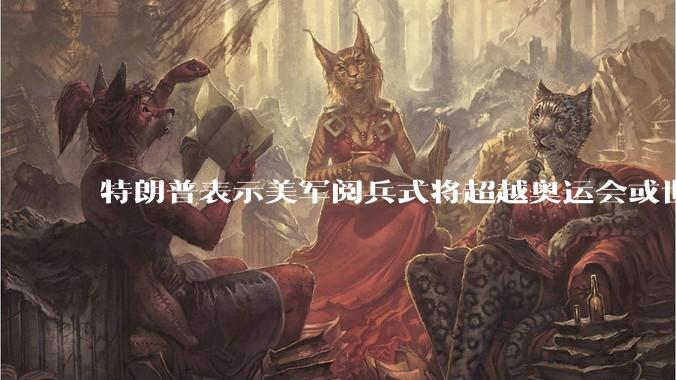 特朗普表示美军阅兵式将超越奥运会或世界杯，这背后的意义和成本如何评估？