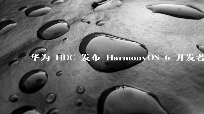 华为 HDC 发布 HarmonyOS 6 开发者 beta 版对应用开发者和鸿蒙生态有哪些影响？
