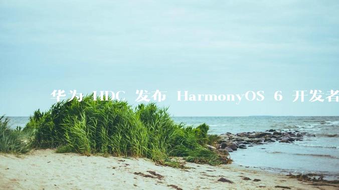 华为 HDC 发布 HarmonyOS 6 开发者 beta 版对应用开发者和鸿蒙生态有哪些影响？