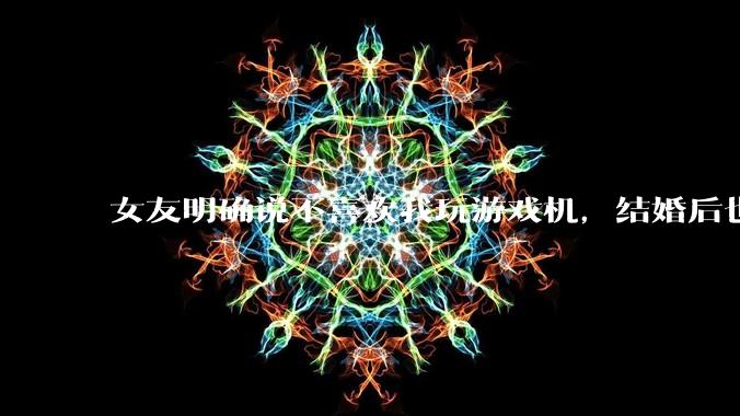 女友明确说不喜欢我玩游戏机，结婚后也不允许我买游戏机，并且跟我吵架了，该如何是好？
