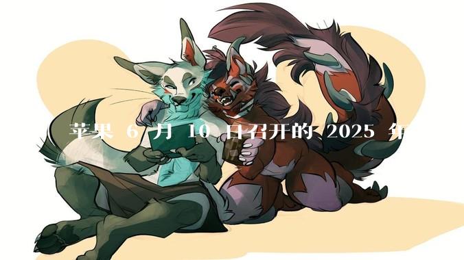 苹果 6 月 10 日召开的 2025 年全球开发者大会「WWDC25」，有哪些值得关注的信息？