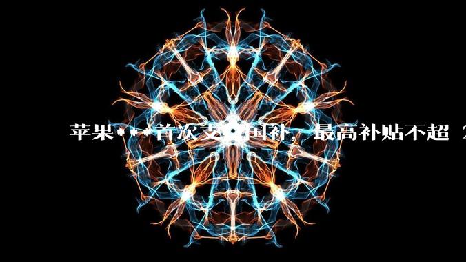 苹果***首次支持国补，最高补贴不超 2000 元，适用范围有哪些？***补贴后价格有优势吗？